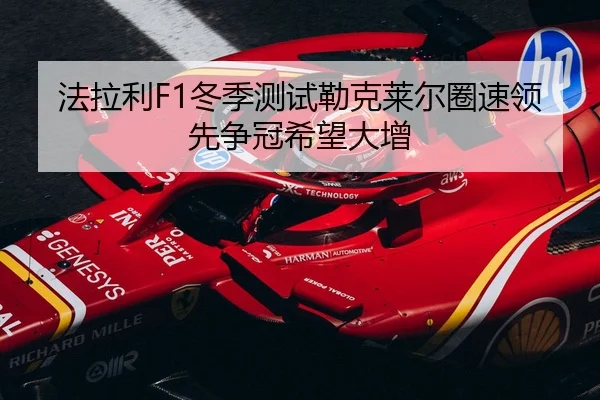 法拉利F1冬季测试勒克莱尔圈速领先争冠希望大增