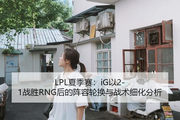 LPL夏季赛：iG以2-1战胜RNG后的阵容轮换与战术细化分析