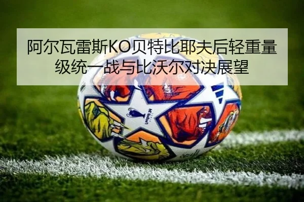 阿尔瓦雷斯KO贝特比耶夫后轻重量级统一战与比沃尔对决展望